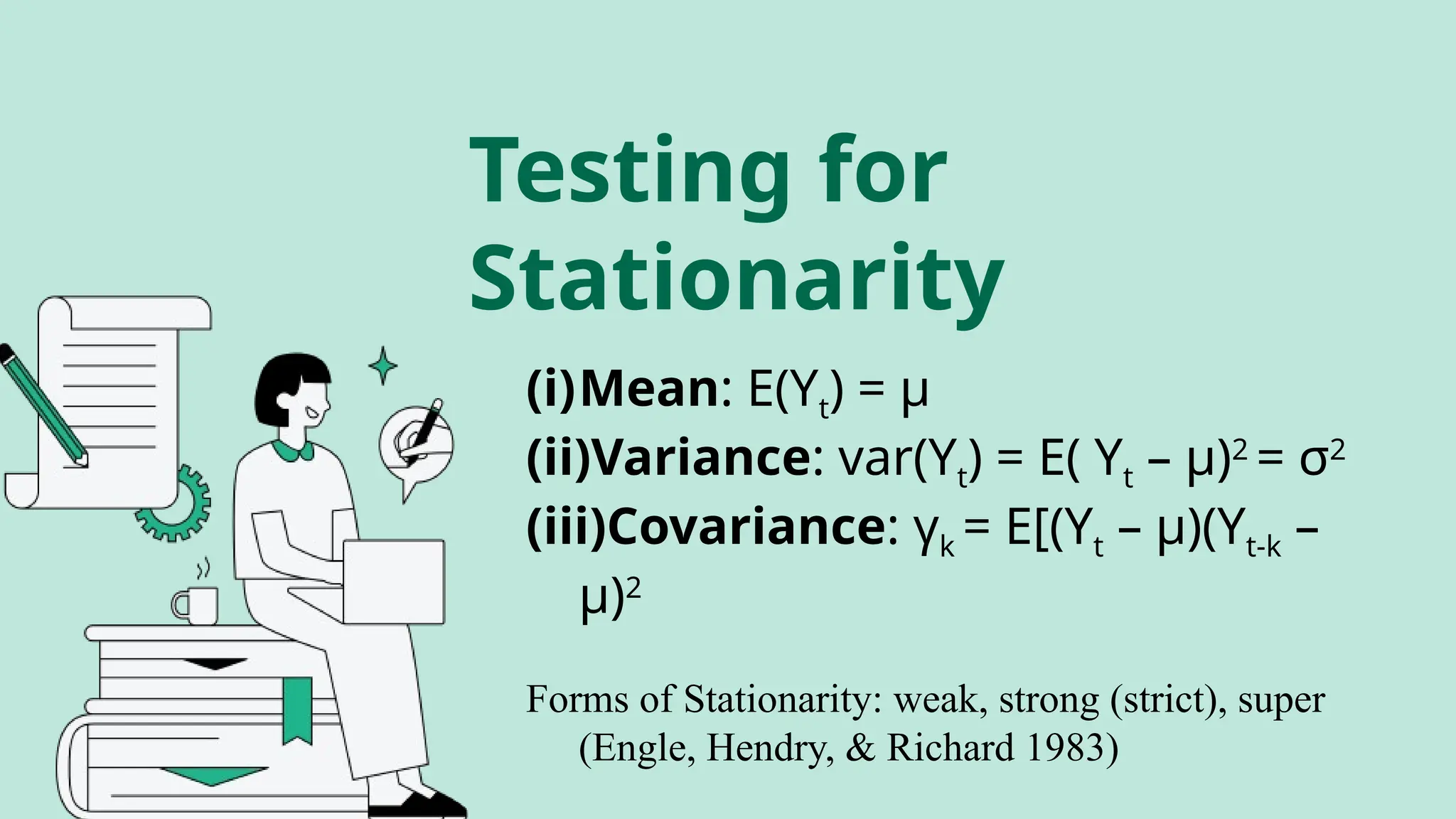 (i)Mean: E(Yt) = μ
(ii)Variance: var(Yt) = E( Yt – μ)2
= σ2
(iii)Covariance: γk = E[(Yt – μ)(Yt-k –
μ)2
Forms of Stationarity: weak, strong (strict), super
(Engle, Hendry, & Richard 1983)
Testing for
Stationarity
 