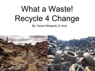 What a Waste!
Recycle 4 Change
    By: Yasser Mahgoub, D. Arch.
 