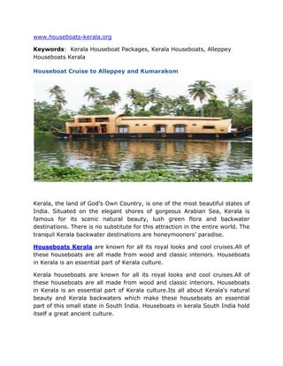 HYPERLINK quot;
http://www.houseboats-kerala.orgquot;
www.houseboats-kerala.org<br />Keywords:  Kerala Houseboat Packages, Kerala Houseboats, Alleppey Houseboats Kerala <br />Houseboat Cruise to Alleppey and Kumarakom<br />Kerala, the land of God’s Own Country, is one of the most beautiful states of India. Situated on the elegant shores of gorgeous Arabian Sea, Kerala is famous for its scenic natural beauty, lush green flora and backwater destinations. There is no substitute for this attraction in the entire world. The tranquil Kerala backwater destinations are honeymooners’ paradise.<br />Houseboats Kerala are known for all its royal looks and cool cruises.All of these houseboats are all made from wood and classic interiors. Houseboats in Kerala is an essential part of Kerala culture.<br />Kerala houseboats are known for all its royal looks and cool cruises.All of these houseboats are all made from wood and classic interiors. Houseboats in Kerala is an essential part of Kerala culture.Its all about Kerala's natural beauty and Kerala backwaters which make these houseboats an essential part of this small state in South India. Houseboats in kerala South India hold itself a great ancient culture.<br />Kumarakom Houseboats and Alleppey Houseboats are honeymooners paradise. Honeymoon couples from all over the world visit Kerala and enjoy Kumarakom and Alleppey. They love to houseboat stay during their Kerala visit. And so Kumarakom and Alleppey are ideal destination. Well, if you too want to enjoy backwater tourism or houseboat stay, you must visit Alleppey and Kumarakom.<br />In order to know more about the Kerala Houseboat, Kerala Houseboat Packages and Houseboats in Kerala you can browse through http://www.houseboats-kerala.org/<br />