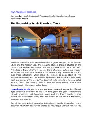 HYPERLINK quot;
http://www.houseboats-kerala.orgquot;
www.houseboats-kerala.org<br />Keywords:  Kerala Houseboat Packages, Kerala Houseboats, Alleppey Houseboats Kerala <br />The Mesmerizing Kerala Houseboat Tours<br />Kerala is a beautiful state which is nestled in green verdant hills of Western Ghats and the Arabian Sea. This beautiful state in India is situated on the shore of the Arabian Sea and is truly visitor’s paradise in the South India. This state in India will offer you super blend of ancient culture and modern aspects of life. This place in India is dotted with many beautiful natural and man made attractions which make the visitors go gaga about it. The picturesque scenery and the wonderful green vista truly attracts from every nook and corner of the world. This beautiful state in India is lovingly called as the ‘Gods Own Country’ and is truly the most sought after tourist destinations in this country called India.<br />Houseboats kerala and its cruise are very renowned among the different ages of tourists who teem to this state throughout the year. The moderate climatic conditions and hospitable locale and the lovely Kerala cuisines attract the tourist from every nook and corner of the world in thousands, hundreds and several.<br />One of the most visited backwater destination in Kerala, Kumarakom is the beautiful backwater destination located at picturesque Vembanad Lake also mentioned in ‘the God of small things’ a world famous novel written by booker prize winner Arundhati Roy. Home to the numerous attractions and wonderments, Kumrakom is well famous for the national bird sanctuary is spread across the 14 acres tempts tourists from every nook and corner of the world. Be here and explore the colorful birds while tweeting with them. Waterfowl, cuckoo, owl, egret, heron and the water duck are the few species of birds that can be well explored through Kumrakom Houseboats.<br />Find more information for Alleppey Houseboats and Kerala Houseboat Packages and Kerala Houseboats at http://www.houseboats-kerala.org/.<br />