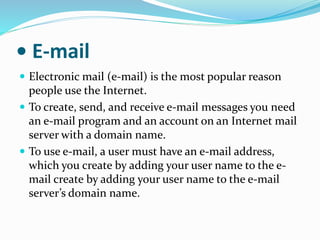 • E-mail
 Electronic mail (e-mail) is the most popular reason
people use the Internet.
 To create, send, and receive e-mail messages you need
an e-mail program and an account on an Internet mail
server with a domain name.
 To use e-mail, a user must have an e-mail address,
which you create by adding your user name to the e-
mail create by adding your user name to the e-mail
server’s domain name.
 