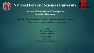 Toxicity due to adulteration of psychotropic substances: A
Systematic review and Meta analysis
National Forensic Sciences University
Institute of Research and Development
School of Pharmacy
Guide:
Dr. Jasmin Kubavat
Assistant professor
Presented By:
Mahima Raj
M. Pharm (Forensic Pharmacy)
 