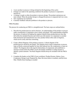 A new product or process is being initiated (at the beginning of the cycle).
       Changes are made to the operating conditions the product or process is expected to
       function in.
       A change is made to either the product or process design. The product and process are
       inter-related. When the product design is changed the process is impacted and vice-versa.
       New regulations are instituted.
       Customer feedback indicates problems in the product or process.

FMEA Procedure

The process for conducting an FMEA is straightforward. The basic steps are outlined below.

   1. Describe the product/process and its function. An understanding of the product or process
      under consideration is important to have clearly articulated. This understanding simplifies
      the process of analysis by helping the engineer identify those product/process uses that
      fall within the intended function and which ones fall outside. It is important to consider
      both intentional and unintentional uses since product failure often ends in litigation,
      which can be costly and time consuming.

   2. Create a Block Diagram of the product or process. A block diagram of the
      product/process should be developed. This diagram shows major components or process
      steps as blocks connected together by lines that indicate how the components or steps are
      related. The diagram shows the logical relationships of components and establishes a
      structure around which the FMEA can be developed. Establish a Coding System to
      identify system elements. The block diagram should always be included with the FMEA
      form.

   3. Complete the header on the FMEA Form worksheet: Product/System, Subsys./Assy.,
      Component, Design Lead, Prepared By, Date, Revision (letter or number), and Revision
      Date. Modify these headings as needed.
 