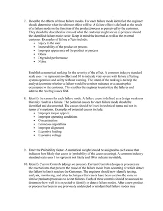 7. Describe the effects of those failure modes. For each failure mode identified the engineer
   should determine what the ultimate effect will be. A failure effect is defined as the result
   of a failure mode on the function of the product/process as perceived by the customer.
   They should be described in terms of what the customer might see or experience should
   the identified failure mode occur. Keep in mind the internal as well as the external
   customer. Examples of failure effects include:
        Injury to the user
        Inoperability of the product or process
        Improper appearance of the product or process
        Odors
        Degraded performance
        Noise



   Establish a numerical ranking for the severity of the effect. A common industry standard
   scale uses 1 to represent no effect and 10 to indicate very severe with failure affecting
   system operation and safety without warning. The intent of the ranking is to help the
   analyst determine whether a failure would be a minor nuisance or a catastrophic
   occurrence to the customer. This enables the engineer to prioritize the failures and
   address the real big issues first.

8. Identify the causes for each failure mode. A failure cause is defined as a design weakness
   that may result in a failure. The potential causes for each failure mode should be
   identified and documented. The causes should be listed in technical terms and not in
   terms of symptoms. Examples of potential causes include:
        Improper torque applied
        Improper operating conditions
        Contamination
        Erroneous algorithms
        Improper alignment
        Excessive loading
        Excessive voltage




9. Enter the Probability factor. A numerical weight should be assigned to each cause that
   indicates how likely that cause is (probability of the cause occuring). A common industry
   standard scale uses 1 to represent not likely and 10 to indicate inevitable.

10. Identify Current Controls (design or process). Current Controls (design or process) are
    the mechanisms that prevent the cause of the failure mode from occurring or which detect
    the failure before it reaches the Customer. The engineer should now identify testing,
    analysis, monitoring, and other techniques that can or have been used on the same or
    similar products/processes to detect failures. Each of these controls should be assessed to
    determine how well it is expected to identify or detect failure modes. After a new product
    or process has been in use previously undetected or unidentified failure modes may
 