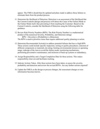 appear. The FMEA should then be updated and plans made to address those failures to
   eliminate them from the product/process.

11. Determine the likelihood of Detection. Detection is an assessment of the likelihood that
    the Current Controls (design and process) will detect the Cause of the Failure Mode or
    the Failure Mode itself, thus preventing it from reaching the Customer. Based on the
    Current Controls, consider the likelihood of Detection using the following table for
    guidance.

12. Review Risk Priority Numbers (RPN). The Risk Priority Number is a mathematical
    product of the numerical Severity, Probability, and Detection ratings:
         RPN = (Severity) x (Probability) x (Detection)
    The RPN is used to prioritize items than require additional quality planning or action.

13. Determine Recommended Action(s) to address potential failures that have a high RPN.
    These actions could include specific inspection, testing or quality procedures; selection of
    different components or materials; de-rating; limiting environmental stresses or operating
    range; redesign of the item to avoid the failure mode; monitoring mechanisms;
    performing preventative maintenance; and inclusion of back-up systems or redundancy.

14. Assign Responsibility and a Target Completion Date for these actions. This makes
    responsibility clear-cut and facilitates tracking.

15. Indicate Actions Taken. After these actions have been taken, re-assess the severity,
    probability and detection and review the revised RPN's. Are any further actions required?

16. Update the FMEA as the design or process changes, the assessment changes or new
    information becomes known.
 