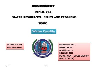 ASSIGNMENT
PAPER- VI-A
WATER RESOURCES: ISSUES AND PROBLEMS
SUBMITTED TO:
Prof. INDERJEET
SUBMITTED BY:
NEERAJ RANI
M.Phil. Sem. II
ROLL NO. 3001
DEPARTMENT OF GEOGRAPHY
MDU (ROHTAK)
TOPIC
Water Quality
5/1/2018 DEERAJ
 