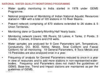 NATIONAL WATER QUALITY MONITORING PROGRAMME
• Water quality monitoring in India started in 1978 under GEMS
Programme.
• National programme of Monitoring of Indian National Aquatic Resources
started in 1984 with a total of 120 stations in 10 River Basins.
• Present network comprising of 870 stations extended to 26 states & 5
Union Territories.
• Monitoring done or Quarterly/Monthly/Half Yearly basis.
• Monitoring network covers 189 Rivers, 53 Lakes, 4 Tanks, 2 Ponds, 3
Creeks, 3 Canals, 9 Drains and 218 wells.
• Water samples are analysed for 9 Core Parameters (pH, Temperature,
Conductivity, DO, BOD, Nitrite, Nitrate, Total Coliform and Faecal
Coliform) for all monitoring. 19 General Parameters, 9 Toxic Metals and
15 Pesticides are also analysed once in a year.
• Frequency of analysis for General Parameters reduced to once in a year
in view of resources and to add more stations in non-represented water-
bodies. Frequency and Parameters does not match the guidelines of
GEMS. Base-line, Trend and Impact stations are maintained as per the
guidelines of GEMS.
5/1/2018 DEERAJ
 