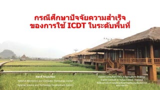 พิสุทธิ์ ไพบูลย์รัตน์
National Electronics and Computer Technology Center
National Science and Technology Development Agency
กรณีศึกษาปัจจัยความสาเร็จ
ของการใช้ ICDT ในระดับพื้นที่
Expert Consultant FAO, e-Agriculture Strategy
Expert Consult to Yunus Center, Thailand
ที่ปรึกษาโครงการอนุรักษ์พันธุกรรมพืช อันเนื่องมาจาก
พระราชดาริฯ
 