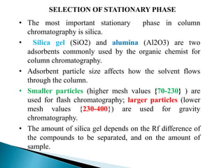 SELECTION OF STATIONARY PHASE
• The most important stationary phase in column
chromatography is silica.
• Silica gel (SiO2) and alumina (Al2O3) are two
adsorbents commonly used by the organic chemist for
column chromatography.
• Adsorbent particle size affects how the solvent flows
through the column.
• Smaller particles (higher mesh values {70-230} ) are
used for flash chromatography; larger particles (lower
mesh values {230-400}) are used for gravity
chromatography.
• The amount of silica gel depends on the Rf difference of
the compounds to be separated, and on the amount of
sample.
 