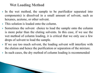  In the wet method, the sample to be purified(or separated into
components) is dissolved in a small amount of solvent, such as
hexanes, acetone, or other solvent.
 This solution is loaded onto the column.
 Sometimes the solvent choice to load the sample onto the column
is more polar than the eluting solvents. In this case, if we use the
wet method of column loading, it is critical that we only use a few
drops of solvent to load the sample.
 If we use too much solvent, the loading solvent will interfere with
the elution and hence the purification or separation of the mixture.
 In such cases, the dry method of column loading is recommended
 
