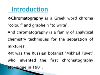 Introduction
Chromatography is a Greek word chroma
“colour” and graphein “to write”.
And chromatography is a family of analytical
chemistry techniques for the separation of
mixtures.
It was the Russian botanist “Mikhail Tsvet”
who invented the first chromatography
technique in 1901.
 