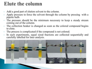 • Add a good part of elution solvent to the column.
• Apply pressure to force the solvent through the column by pressing with a
pipette bulb.
• The pressure should be the minimum necessary to keep a steady stream
coming out of the column.
• The collection beaker is changed as soon as the colored compound begins
to elute.
• The process is complicated if the compound is not colored.
• In such experiments, equal sized fractions are collected sequentially and
carefully labelled for later analysis.
 
