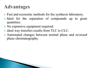  Fast and economic methods for the synthesis laboratory.
 Ideal for the separation of compounds up to gram
quantities.
 No expensive equipment required.
 ideal way transfers results from TLC to CLC.
 Automated changes between normal phase and reversed
phase chromatography.
 