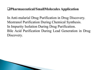 Pharmaceutical/SmallMolecules Application
In Anti-malarial Drug Purification in Drug Discovery.
Mestranol Purification During Chemical Synthesis.
In Impurity Isolation During Drug Purification.
Bile Acid Purification During Lead Generation in Drug
Discovery.
 