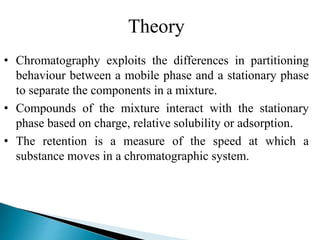 Theory
• Chromatography exploits the differences in partitioning
behaviour between a mobile phase and a stationary phase
to separate the components in a mixture.
• Compounds of the mixture interact with the stationary
phase based on charge, relative solubility or adsorption.
• The retention is a measure of the speed at which a
substance moves in a chromatographic system.
 