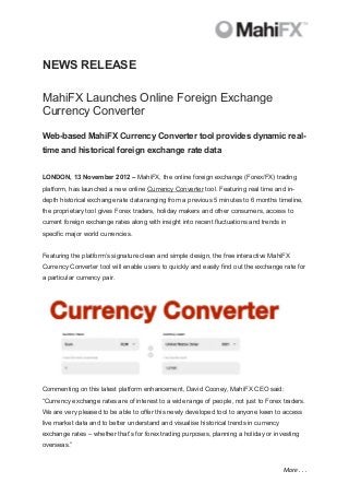 NEWS RELEASE

MahiFX Launches Online Foreign Exchange
Currency Converter

Web-based MahiFX Currency Converter tool provides dynamic real-
time and historical foreign exchange rate data


LONDON, 13 November 2012 – MahiFX, the online foreign exchange (Forex/FX) trading
platform, has launched a new online Currency Converter tool. Featuring real time and in-
depth historical exchange rate data ranging from a previous 5 minutes to 6 months timeline,
the proprietary tool gives Forex traders, holiday makers and other consumers, access to
current foreign exchange rates along with insight into recent fluctuations and trends in
specific major world currencies.


Featuring the platform’s signature clean and simple design, the free interactive MahiFX
Currency Converter tool will enable users to quickly and easily find out the exchange rate for
a particular currency pair.




Commenting on this latest platform enhancement, David Cooney, MahiFX CEO said:
“Currency exchange rates are of interest to a wide range of people, not just to Forex traders.
We are very pleased to be able to offer this newly developed tool to anyone keen to access
live market data and to better understand and visualise historical trends in currency
exchange rates – whether that’s for forex trading purposes, planning a holiday or investing
overseas.”


                                                                                        More . . .
 