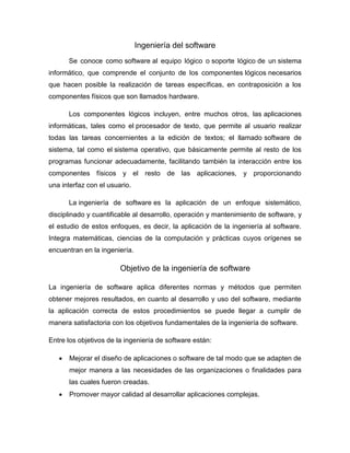 Ingeniería del software
Se conoce como software al equipo lógico o soporte lógico de un sistema
informático, que comprende el conjunto de los componentes lógicos necesarios
que hacen posible la realización de tareas específicas, en contraposición a los
componentes físicos que son llamados hardware.
Los componentes lógicos incluyen, entre muchos otros, las aplicaciones
informáticas, tales como el procesador de texto, que permite al usuario realizar
todas las tareas concernientes a la edición de textos; el llamado software de
sistema, tal como el sistema operativo, que básicamente permite al resto de los
programas funcionar adecuadamente, facilitando también la interacción entre los
componentes físicos y el resto de las aplicaciones, y proporcionando
una interfaz con el usuario.
La ingeniería de software es la aplicación de un enfoque sistemático,
disciplinado y cuantificable al desarrollo, operación y mantenimiento de software, y
el estudio de estos enfoques, es decir, la aplicación de la ingeniería al software.
Integra matemáticas, ciencias de la computación y prácticas cuyos orígenes se
encuentran en la ingeniería.
Objetivo de la ingeniería de software
La ingeniería de software aplica diferentes normas y métodos que permiten
obtener mejores resultados, en cuanto al desarrollo y uso del software, mediante
la aplicación correcta de estos procedimientos se puede llegar a cumplir de
manera satisfactoria con los objetivos fundamentales de la ingeniería de software.
Entre los objetivos de la ingeniería de software están:
 Mejorar el diseño de aplicaciones o software de tal modo que se adapten de
mejor manera a las necesidades de las organizaciones o finalidades para
las cuales fueron creadas.
 Promover mayor calidad al desarrollar aplicaciones complejas.
 