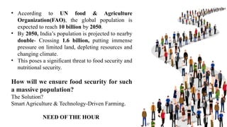 • According to UN food & Agriculture
Organization(FAO), the global population is
expected to reach 10 billion by 2050.
• By 2050, India’s population is projected to nearby
double- Crossing 1.6 billion, putting immense
pressure on limited land, depleting resources and
changing climate.
• This poses a significant threat to food security and
nutritional security.
How will we ensure food security for such
a massive population?
The Solution?
Smart Agriculture & Technology-Driven Farming.
NEED OF THE HOUR
 