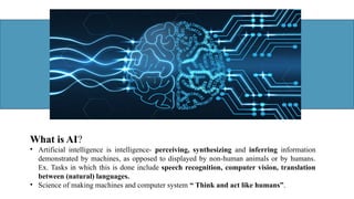 What is AI?
• Artificial intelligence is intelligence- perceiving, synthesizing and inferring information
demonstrated by machines, as opposed to displayed by non-human animals or by humans.
Ex. Tasks in which this is done include speech recognition, computer vision, translation
between (natural) languages.
• Science of making machines and computer system “ Think and act like humans”.
 
