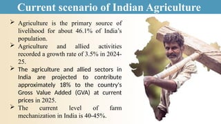 Current scenario of Indian Agriculture
 Agriculture is the primary source of
livelihood for about 46.1% of India’s
population.
 Agriculture and allied activities
recorded a growth rate of 3.5% in 2024-
25.
 The agriculture and allied sectors in
India are projected to contribute
approximately 18% to the country's
Gross Value Added (GVA) at current
prices in 2025.
 The current level of farm
mechanization in India is 40-45%.
 