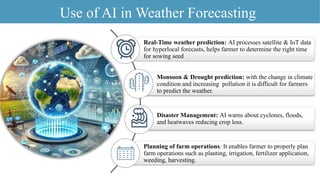 Use of AI in Weather Forecasting
Real-Time weather prediction: AI processes satellite & IoT data
for hyperlocal forecasts, helps farmer to determine the right time
for sowing seed
Monsoon & Drought prediction: with the change in climate
condition and increasing pollution it is difficult for farmers
to predict the weather.
Disaster Management: AI warns about cyclones, floods,
and heatwaves reducing crop loss.
Planning of farm operations: It enables farmer to properly plan
farm operations such as planting, irrigation, fertilizer application,
weeding, harvesting.
 