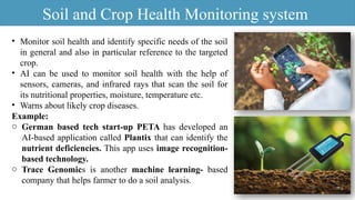 • Monitor soil health and identify specific needs of the soil
in general and also in particular reference to the targeted
crop.
• AI can be used to monitor soil health with the help of
sensors, cameras, and infrared rays that scan the soil for
its nutritional properties, moisture, temperature etc.
• Warns about likely crop diseases.
Example:
o German based tech start-up PETA has developed an
AI-based application called Plantix that can identify the
nutrient deficiencies. This app uses image recognition-
based technology.
o Trace Genomics is another machine learning- based
company that helps farmer to do a soil analysis.
Soil and Crop Health Monitoring system
 