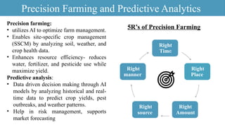 5R’s of Precision Farming
Precision Farming and Predictive Analytics
Right
Time
Right
Place
Right
Amount
Right
source
Right
manner
Precision farming:
• utilizes AI to optimize farm management.
• Enables site-specific crop management
(SSCM) by analyzing soil, weather, and
crop health data.
• Enhances resource efficiency- reduces
water, fertilizer, and pesticide use while
maximize yield.
Predictive analysis:
• Data driven decision making through AI
models by analyzing historical and real-
time data to predict crop yields, pest
outbreaks, and weather patterns.
• Help in risk management, supports
market forecasting
 