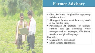 • Give Real-time insights-Use Agronomy
and data science
• AI suggest farmers what their crop needs
at that point in time.
• Personalized AI chatbots for farmers:
Farmers can get automated voice
messages and text messages, offer instant
solutions in regional language.
Example
• Microsoft’s AI sowing app
• Kisan Suvidha application.
Farmer Advisory
 