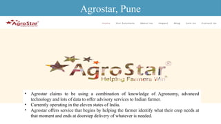 Agrostar, Pune
• Agrostar claims to be using a combination of knowledge of Agronomy, advanced
technology and lots of data to offer advisory services to Indian farmer.
• Currently operating in the eleven states of India.
• Agrostar offers service that begins by helping the farmer identify what their crop needs at
that moment and ends at doorstep delivery of whatever is needed.
 