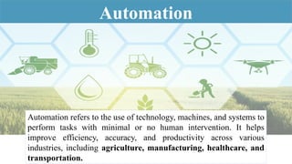 Automation
Automation refers to the use of technology, machines, and systems to
perform tasks with minimal or no human intervention. It helps
improve efficiency, accuracy, and productivity across various
industries, including agriculture, manufacturing, healthcare, and
transportation.
 