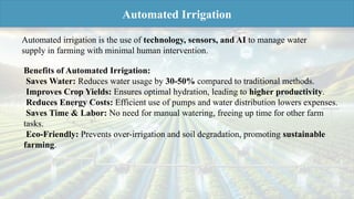 Benefits of Automated Irrigation:
Saves Water: Reduces water usage by 30-50% compared to traditional methods.
Improves Crop Yields: Ensures optimal hydration, leading to higher productivity.
Reduces Energy Costs: Efficient use of pumps and water distribution lowers expenses.
Saves Time & Labor: No need for manual watering, freeing up time for other farm
tasks.
Eco-Friendly: Prevents over-irrigation and soil degradation, promoting sustainable
farming.
Automated irrigation is the use of technology, sensors, and AI to manage water
supply in farming with minimal human intervention.
Automated Irrigation
 