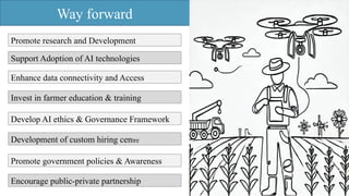 Way forward
Promote research and Development
Support Adoption of AI technologies
Enhance data connectivity and Access
Invest in farmer education & training
Develop AI ethics & Governance Framework
Development of custom hiring centre
Promote government policies & Awareness
Encourage public-private partnership
 