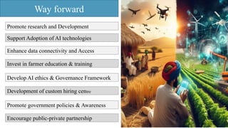 Way forward
Promote research and Development
Support Adoption of AI technologies
Enhance data connectivity and Access
Invest in farmer education & training
Develop AI ethics & Governance Framework
Development of custom hiring centre
Promote government policies & Awareness
Encourage public-private partnership
 