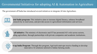 Governmental Initiatives for adopting AI & Automation in Agriculture
The government off India has introduced several initiatives to integrate AI into Agriculture.
Digital India program: This initiative aims to increase digital literacy, enhance broadband
connectivity in rural areas, and provide access to agricultural information and services.
AI for all initiative: The ministry of electronics and IT has promoted AI’s role across sectors,
including agriculture, through partnerships with private companies and academic institutions.
Start-up India Program: Through this program, Agri-tech start-ups receive funding to develop
innovative AI solutions tailored to Indian farming needs.
 