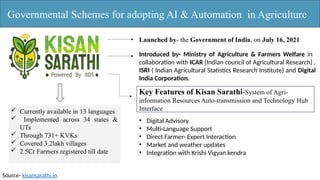Governmental Schemes for adopting AI & Automation in Agriculture
Launched by- the Government of India, on July 16, 2021
Introduced by- Ministry of Agriculture & Farmers Welfare in
collaboration with ICAR (Indian council of Agricultural Research) ,
ISRI ( Indian Agricultural Statistics Research Institute) and Digital
India Corporation.
Key Features of Kisan Sarathi-System of Agri-
information Resources Auto-transmission and Technology Hub
Interface
• Digital Advisory
• Multi-Language Support
• Direct Farmer- Expert Interaction
• Market and weather updates
• Integration with Krishi Vigyan kendra
 Currently available in 13 languages
 Implemented across 34 states &
UTs
 Through 731+ KVKs
 Covered 3.2lakh villages
 2.5Cr Farmers registered till date
Source- kisansarathi.in
 
