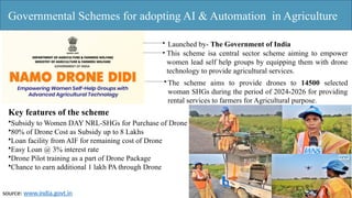 Governmental Schemes for adopting AI & Automation in Agriculture
Launched by- The Government of India
This scheme isa central sector scheme aiming to empower
women lead self help groups by equipping them with drone
technology to provide agricultural services.
The scheme aims to provide drones to 14500 selected
woman SHGs during the period of 2024-2026 for providing
rental services to farmers for Agricultural purpose.
Key features of the scheme
•Subsidy to Women DAY NRL-SHGs for Purchase of Drone
•80% of Drone Cost as Subsidy up to 8 Lakhs
•Loan facility from AIF for remaining cost of Drone
•Easy Loan @ 3% interest rate
•Drone Pilot training as a part of Drone Package
•Chance to earn additional 1 lakh PA through Drone
source: www.india.govt.in
 