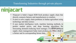 Transforming Industries through private players
• Ninjacart is India’s largest B2B fresh produce supply chain that
directly connects farmers and manufacturers to retailers.
• It aims to solve supply chain problems in Indian agriculture using
technology and data science.
• It uses market intelligence tools, machine learning methods, to
predict market prices, and deep learning algorithms for
forecasting demand (reducing food wastage). It’s RFID powered
supply chain management helps track produce on a store shelf to
a farmer and its corresponding farmer data.
 