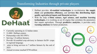 Transforming Industries through private players
• DeHaat provides AI-enabled technologies to revolutionize the supply
chain and production efficiency, and services like distributing high-
quality agricultural inputs and financial services.
• With the help of Data science, Agri science, and machine learning
technologies, it is working on an AI engine that correlates the parameters
that impact agriculture. Through predictive analytics, it provides early
warning solutions for better production.
• Currently operating in 12 Indian states
• 11,000+ DeHaat centers
• Partnership with 503 FPO’s
• Serving 1.8 million farmers.
• Provide AI-enabled crop advisory to farmers for30+ crops
in regional language.
• aims to bring services to 7 million farmers by the end of
2025.
• Annual revenue reached $750 million
 