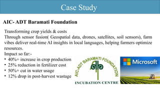 Case Study
AIC- ADT Baramati Foundation
Transforming crop yields & costs
Through sensor fusion( Geospatial data, drones, satellites, soil sensors), farm
vibes deliver real-time AI insights in local languages, helping farmers optimize
resources.
Impact so far:-
• 40%+ increase in crop production
• 25% reduction in fertilizer cost
• 50%+ cut in water usage
• 12% drop in post-harvest wastage
 