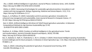 Zha, J. (2020). Artificial intelligence in agriculture. Journal of Physics: Conference Series, 1693, 012058.
https://doi.org/10.1088/1742-6596/1693/1/012058
Mishra, U. (2025). Harnessing AI technologies for sustainable agricultural practices: Innovations in soil
analysis and crop management. Biology, Engineering, Medicine and Science Reports, 11(1), 9-13.
https://doi.org/10.5530/bems.11.1.2
Hoque, A., & Padhiary, M. (2024). Automation and AI in precision agriculture: Innovations for
enhanced crop management and sustainability. Asian Journal of Research in Computer Science, 17,
95-109. https://doi.org/10.9734/ajrcos/2024/v17i10512
Kazi, K. (2024). Artificial intelligence (AI)-driven IoT (AIIoT)-based agriculture automation. In Advanced
Computational Methods for Agri-Business Sustainability (pp.72-94)
10.4018/979-8-3693-3583-3.ch005.
Shubham, K., & Shilpa. (2024). Frontiers of artificial intelligence in the agricultural sector: Trends
and transformations. Journal of Scientific Research and Reports, 30(10), 970-980.
https://doi.org/10.9734/jsrr/2024/v30i102518
Yadav, A. (2023). Unleashing the potential of agriculture: AI-powered smart farming. ACTA
Scientific Microbiology, 6, 1-2.
Das, A., Kadawla, K., Nath, H., Chakraborty, S., Ali, H., & Dubey, V. (2024). Drone-based intelligent spraying of pesticides:
Current challenges and its future prospects. In Advances in Smart Agriculture (pp. 1-12). https://doi.org/10.1007/978-981-
99-8684-2_12
 