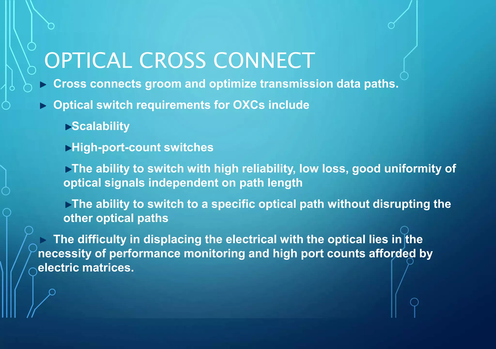 OPTICAL CROSS CONNECT
Cross connects groom and optimize transmission data paths.
Optical switch requirements for OXCs include
Scalability
High-port-count switches
The ability to switch with high reliability, low loss, good uniformity of
optical signals independent on path length
The ability to switch to a specific optical path without disrupting the
other optical paths
The difficulty in displacing the electrical with the optical lies in the
necessity of performance monitoring and high port counts afforded by
electric matrices.
 