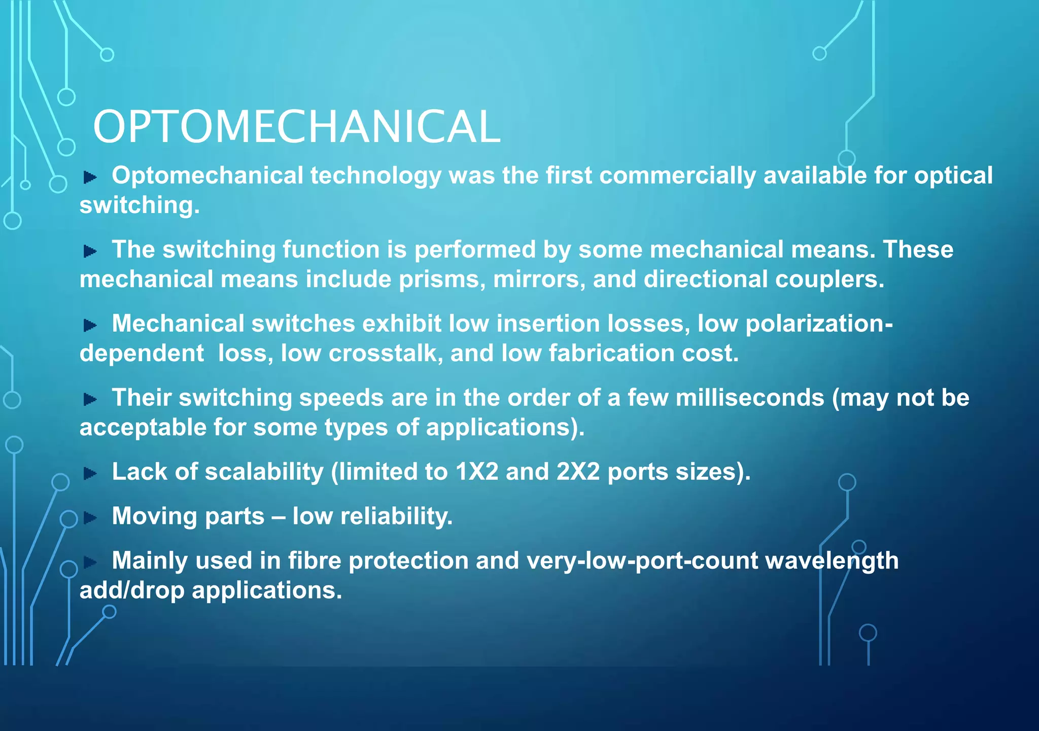 OPTOMECHANICAL
Optomechanical technology was the first commercially available for optical
switching.
The switching function is performed by some mechanical means. These
mechanical means include prisms, mirrors, and directional couplers.
Mechanical switches exhibit low insertion losses, low polarization-
dependent loss, low crosstalk, and low fabrication cost.
Their switching speeds are in the order of a few milliseconds (may not be
acceptable for some types of applications).
Lack of scalability (limited to 1X2 and 2X2 ports sizes).
Moving parts – low reliability.
Mainly used in fibre protection and very-low-port-count wavelength
add/drop applications.
 