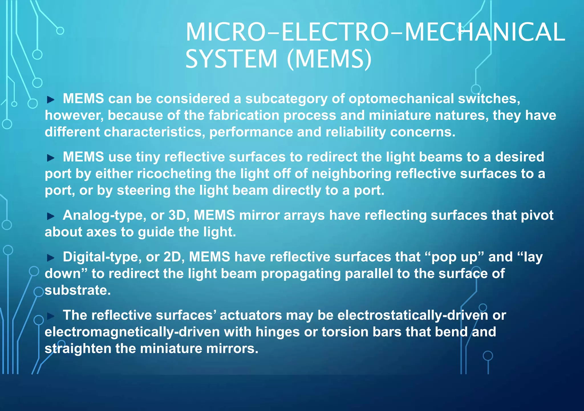 MICRO-ELECTRO-MECHANICAL
SYSTEM (MEMS)
MEMS can be considered a subcategory of optomechanical switches,
however, because of the fabrication process and miniature natures, they have
different characteristics, performance and reliability concerns.
MEMS use tiny reflective surfaces to redirect the light beams to a desired
port by either ricocheting the light off of neighboring reflective surfaces to a
port, or by steering the light beam directly to a port.
Analog-type, or 3D, MEMS mirror arrays have reflecting surfaces that pivot
about axes to guide the light.
Digital-type, or 2D, MEMS have reflective surfaces that “pop up” and “lay
down” to redirect the light beam propagating parallel to the surface of
substrate.
The reflective surfaces’ actuators may be electrostatically-driven or
electromagnetically-driven with hinges or torsion bars that bend and
straighten the miniature mirrors.
 