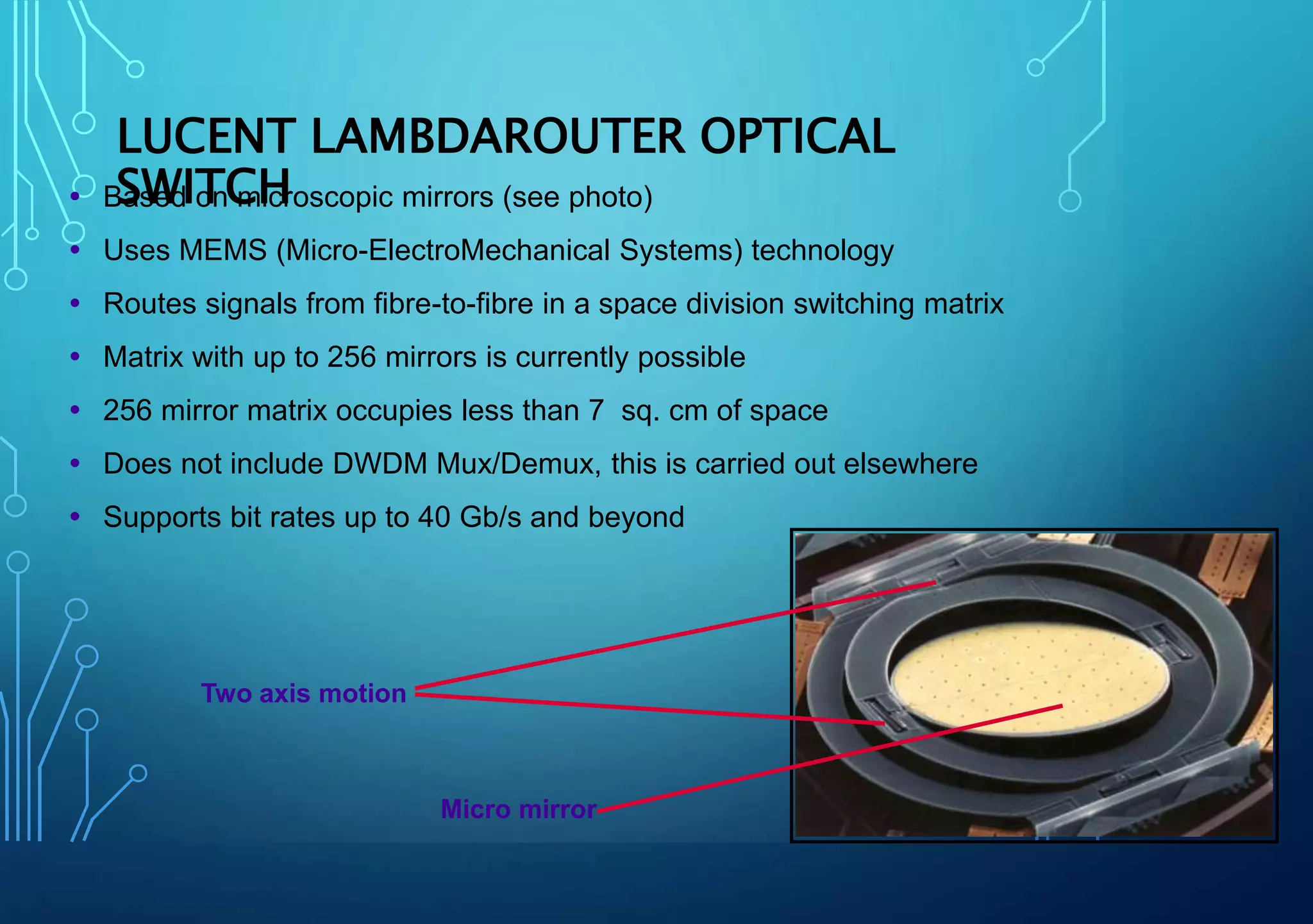  Based on microscopic mirrors (see photo)
 Uses MEMS (Micro-ElectroMechanical Systems) technology
 Routes signals from fibre-to-fibre in a space division switching matrix
 Matrix with up to 256 mirrors is currently possible
 256 mirror matrix occupies less than 7 sq. cm of space
 Does not include DWDM Mux/Demux, this is carried out elsewhere
 Supports bit rates up to 40 Gb/s and beyond
Two axis motion
Micro mirror
LUCENT LAMBDAROUTER OPTICAL
SWITCH
 