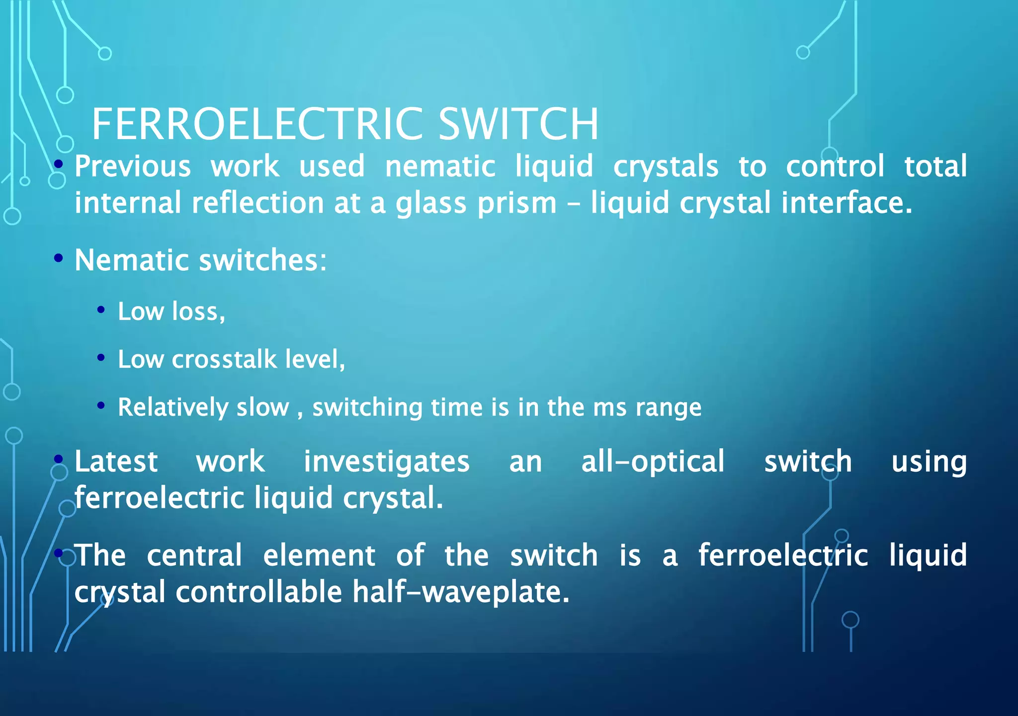 FERROELECTRIC SWITCH
• Previous work used nematic liquid crystals to control total
internal reflection at a glass prism – liquid crystal interface.
• Nematic switches:
• Low loss,
• Low crosstalk level,
• Relatively slow , switching time is in the ms range
• Latest work investigates an all-optical switch using
ferroelectric liquid crystal.
• The central element of the switch is a ferroelectric liquid
crystal controllable half-waveplate.
 
