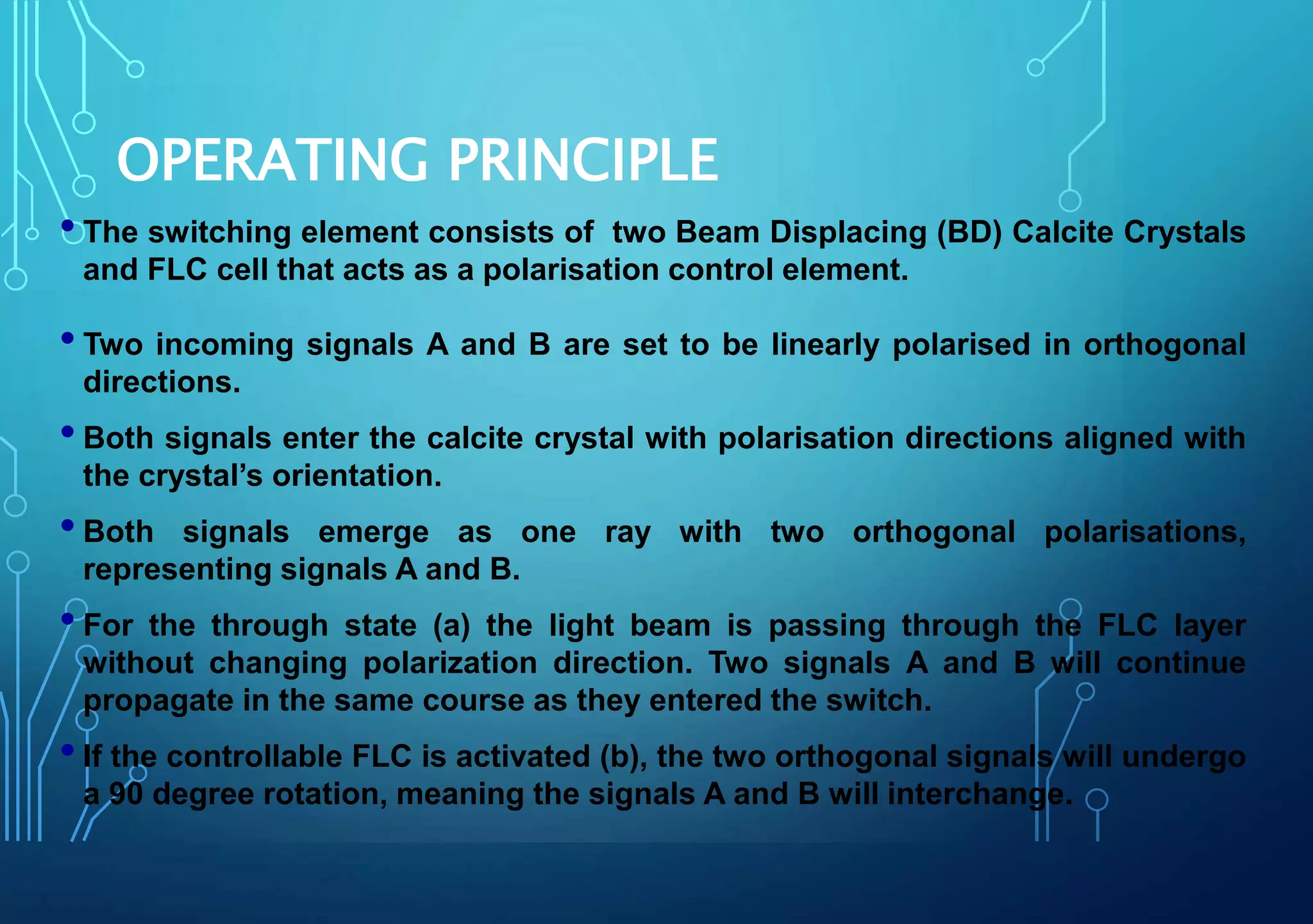 OPERATING PRINCIPLE
•The switching element consists of two Beam Displacing (BD) Calcite Crystals
and FLC cell that acts as a polarisation control element.
•Two incoming signals A and B are set to be linearly polarised in orthogonal
directions.
•Both signals enter the calcite crystal with polarisation directions aligned with
the crystal’s orientation.
•Both signals emerge as one ray with two orthogonal polarisations,
representing signals A and B.
•For the through state (a) the light beam is passing through the FLC layer
without changing polarization direction. Two signals A and B will continue
propagate in the same course as they entered the switch.
•If the controllable FLC is activated (b), the two orthogonal signals will undergo
a 90 degree rotation, meaning the signals A and B will interchange.
 