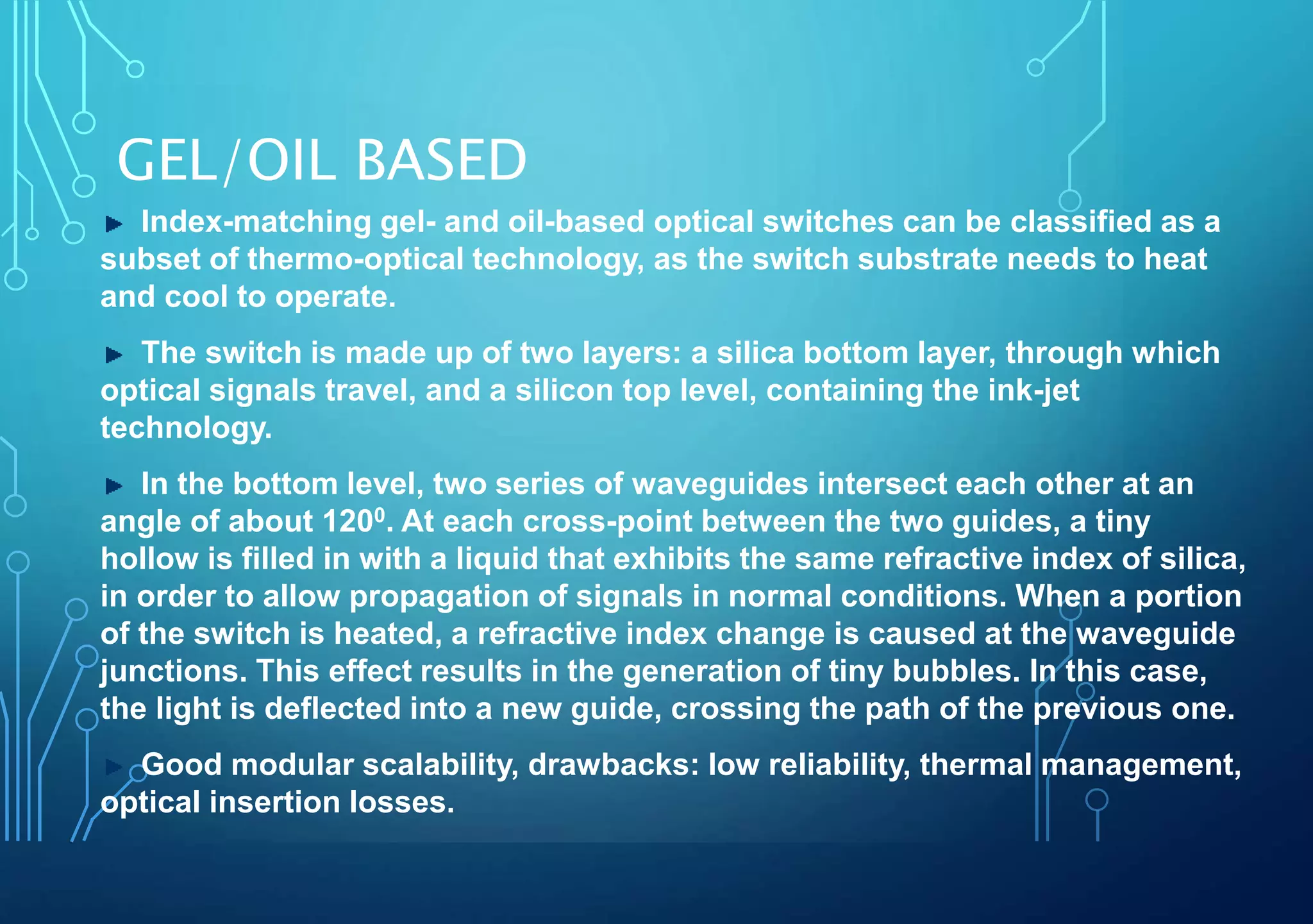 GEL/OIL BASED
Index-matching gel- and oil-based optical switches can be classified as a
subset of thermo-optical technology, as the switch substrate needs to heat
and cool to operate.
The switch is made up of two layers: a silica bottom layer, through which
optical signals travel, and a silicon top level, containing the ink-jet
technology.
In the bottom level, two series of waveguides intersect each other at an
angle of about 1200. At each cross-point between the two guides, a tiny
hollow is filled in with a liquid that exhibits the same refractive index of silica,
in order to allow propagation of signals in normal conditions. When a portion
of the switch is heated, a refractive index change is caused at the waveguide
junctions. This effect results in the generation of tiny bubbles. In this case,
the light is deflected into a new guide, crossing the path of the previous one.
Good modular scalability, drawbacks: low reliability, thermal management,
optical insertion losses.
 