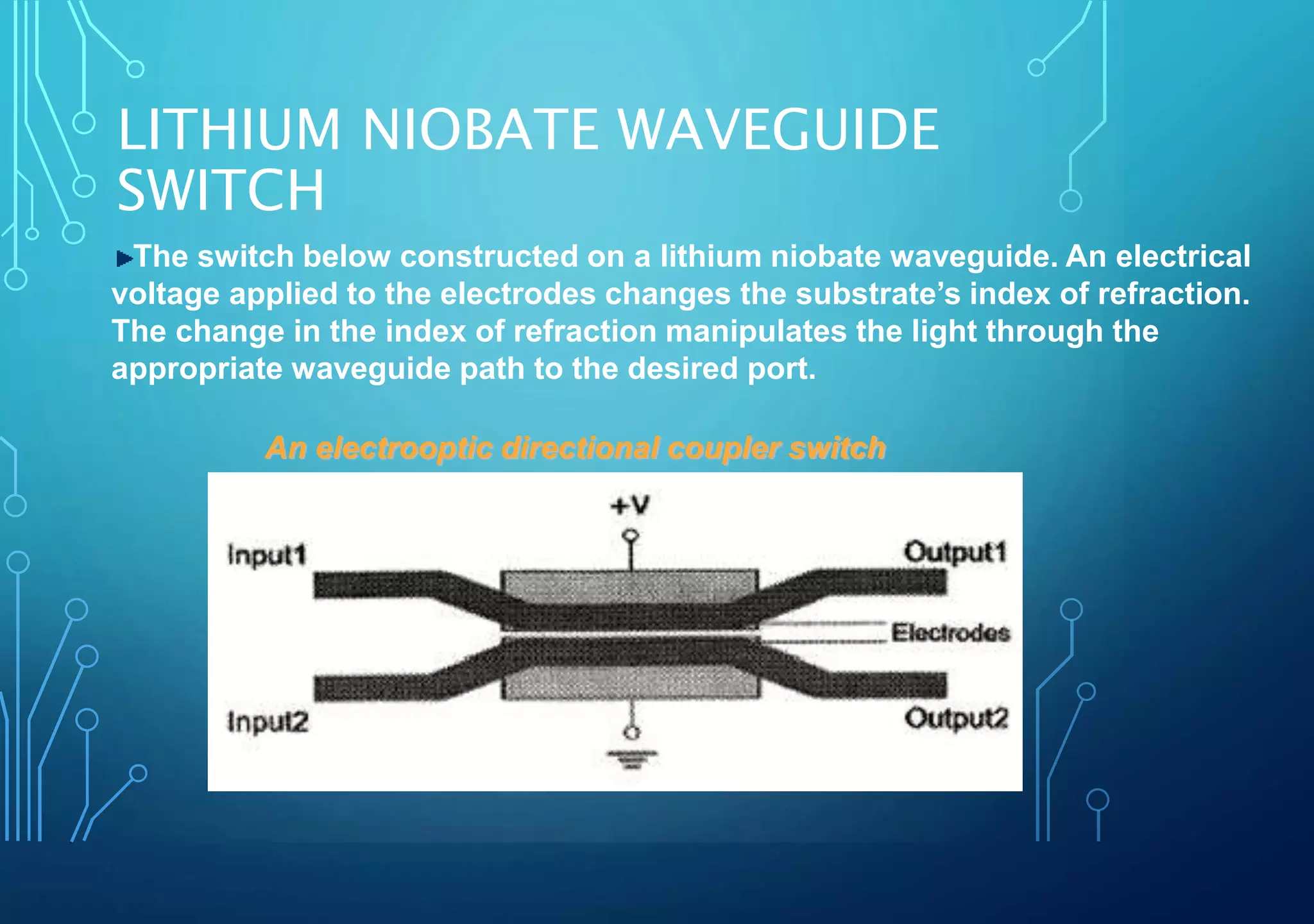 LITHIUM NIOBATE WAVEGUIDE
SWITCH
An electrooptic directional coupler switch
The switch below constructed on a lithium niobate waveguide. An electrical
voltage applied to the electrodes changes the substrate’s index of refraction.
The change in the index of refraction manipulates the light through the
appropriate waveguide path to the desired port.
 