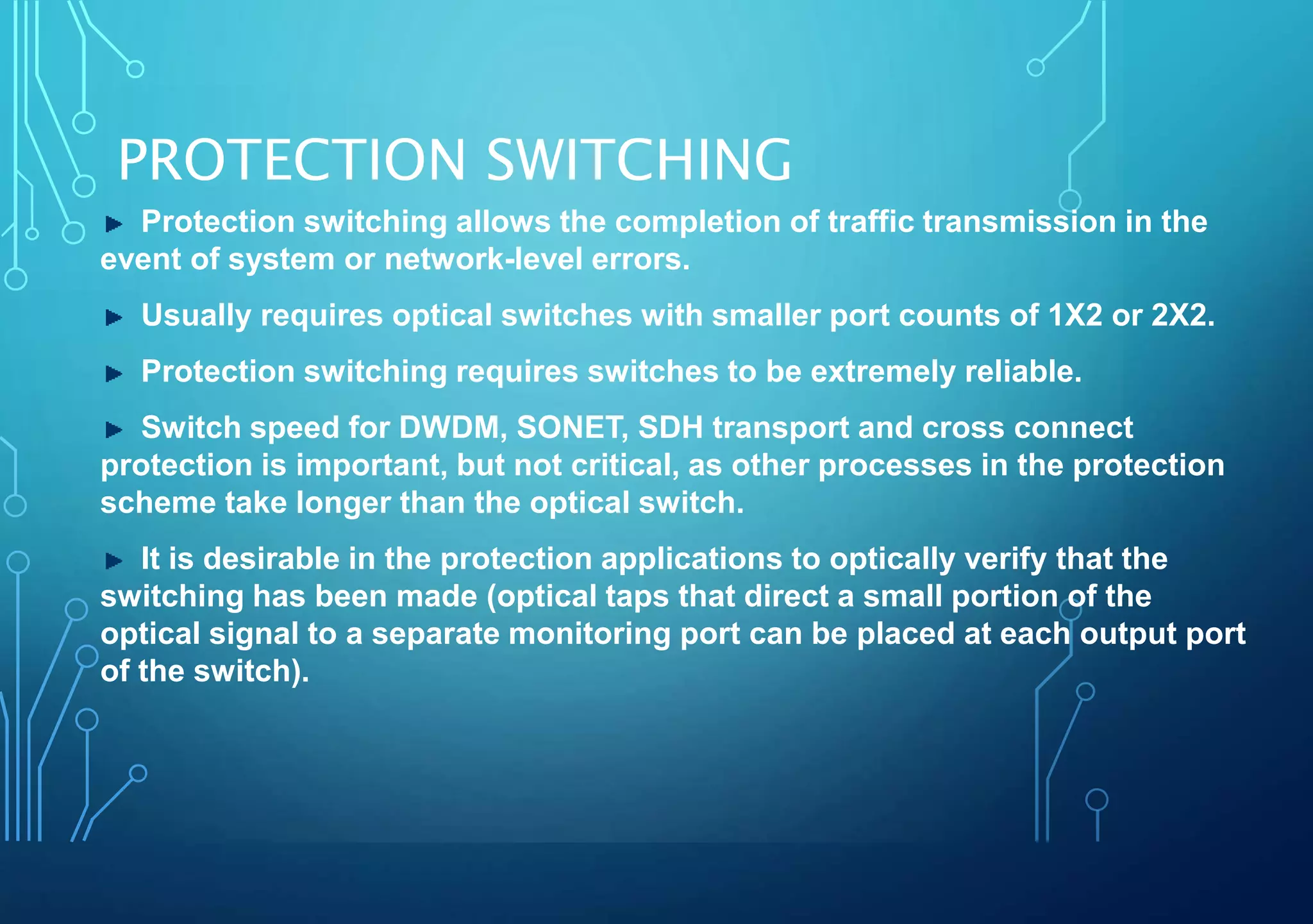 PROTECTION SWITCHING
Protection switching allows the completion of traffic transmission in the
event of system or network-level errors.
Usually requires optical switches with smaller port counts of 1X2 or 2X2.
Protection switching requires switches to be extremely reliable.
Switch speed for DWDM, SONET, SDH transport and cross connect
protection is important, but not critical, as other processes in the protection
scheme take longer than the optical switch.
It is desirable in the protection applications to optically verify that the
switching has been made (optical taps that direct a small portion of the
optical signal to a separate monitoring port can be placed at each output port
of the switch).
 