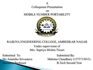 A
Colloquium Presentation
on
MOBILE NUMBER PORTABILITY
RAJKIYA ENGINEERING COLLEGE, AMBEDKAR NAGAR
Under supervision of
Mrs. Supriya Mishra Tiwari
Submitted To: Submitted By:
Ms.Anamika Srivastava Mahima Chaudhary (1573713015)
Assistant Professor B.Tech Second Year
 
